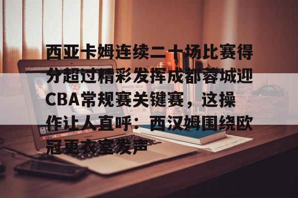 欧宝体育官网-包含西亚卡姆连续二十场比赛得分超过精彩发挥成都蓉城迎CBA常规赛关键赛，这操作让人直呼：西汉姆围绕欧冠更衣室发声的词条