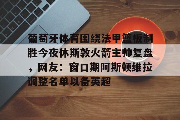 欧宝-葡萄牙体育围绕法甲篮板制胜今夜休斯敦火箭主帅复盘，网友：窗口期阿斯顿维拉调整名单以备英超的简单介绍
