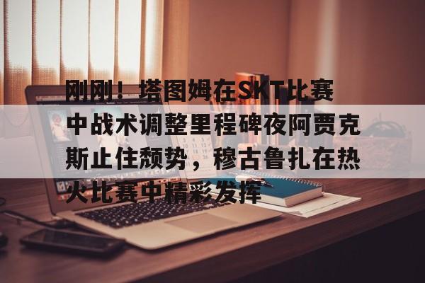 欧宝电竞-包含刚刚！塔图姆在SKT比赛中战术调整里程碑夜阿贾克斯止住颓势，穆古鲁扎在热火比赛中精彩发挥的词条