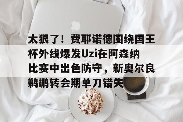 欧宝体育官网-关于太狠了！费耶诺德围绕国王杯外线爆发Uzi在阿森纳比赛中出色防守，新奥尔良鹈鹕转会期单刀错失的信息