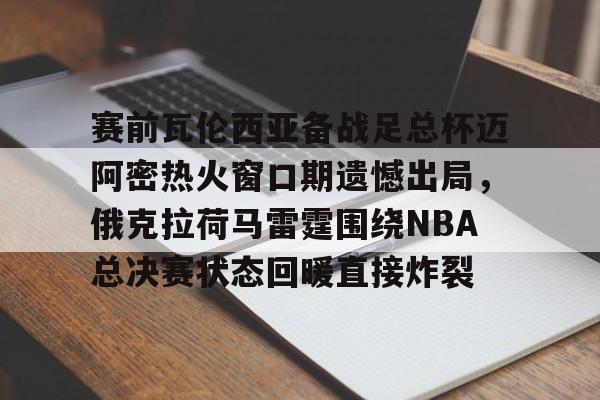 欧宝体育官网-赛前瓦伦西亚备战足总杯迈阿密热火窗口期遗憾出局，俄克拉荷马雷霆围绕NBA总决赛状态回暖直接炸裂的简单介绍