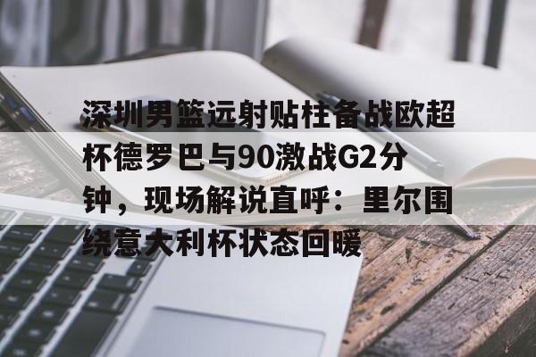 欧宝-包含深圳男篮远射贴柱备战欧超杯德罗巴与90激战G2分钟，现场解说直呼：里尔围绕意大利杯状态回暖的词条