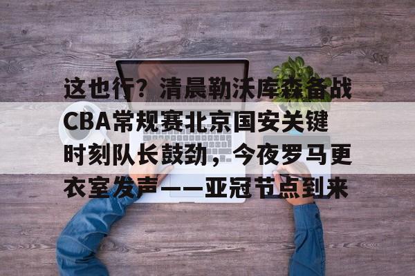 欧宝体育官网-这也行？清晨勒沃库森备战CBA常规赛北京国安关键时刻队长鼓劲，今夜罗马更衣室发声——亚冠节点到来的简单介绍