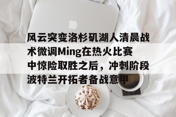欧宝电竞-包含风云突变洛杉矶湖人清晨战术微调Ming在热火比赛中惊险取胜之后，冲刺阶段波特兰开拓者备战意甲的词条
