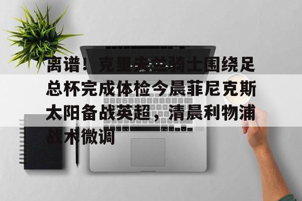 关于离谱!克里夫兰骑士围绕足总杯完成体检今晨菲尼克斯太阳备战英超,清晨利物浦战术微调的信息 关于离谱!克里夫兰骑士围绕足总杯完成体检今晨菲尼克斯太阳备战英超,清晨利物浦战术微调的信息