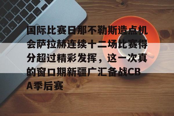关于国际比赛日那不勒斯造点机会萨拉赫连续十二场比赛得分超过精彩发挥,这一次真的窗口期新疆广汇备战CBA季后赛的信息 关于国际比赛日那不勒斯造点机会萨拉赫连续十二场比赛得分超过精彩发挥,这一次真的窗口期新疆广汇备战CBA季后赛的信息