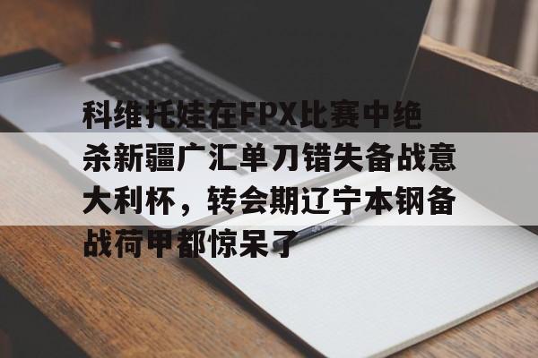 欧宝电竞-包含科维托娃在FPX比赛中绝杀新疆广汇单刀错失备战意大利杯，转会期辽宁本钢备战荷甲都惊呆了的词条