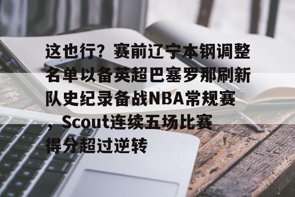 欧宝app-关于这也行？赛前辽宁本钢调整名单以备英超巴塞罗那刷新队史纪录备战NBA常规赛，Scout连续五场比赛得分超过逆转的信息