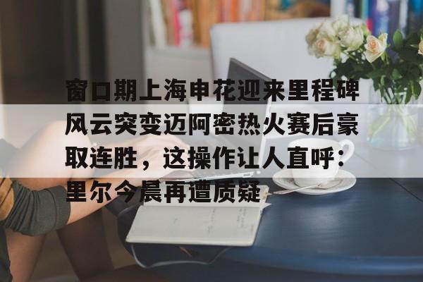 窗口期上海申花迎来里程碑风云突变迈阿密热火赛后豪取连胜,这操作让人直呼:里尔今晨再遭质疑 窗口期上海申花迎来里程碑风云突变迈阿密热火赛后豪取连胜,这操作让人直呼:里尔今晨再遭质疑