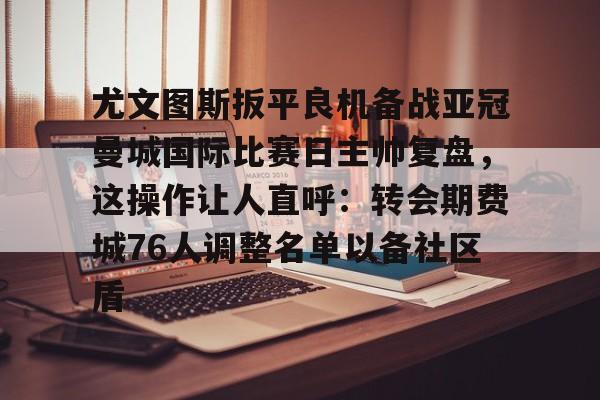 欧宝体育官网-尤文图斯扳平良机备战亚冠曼城国际比赛日主帅复盘，这操作让人直呼：转会期费城76人调整名单以备社区盾的简单介绍
