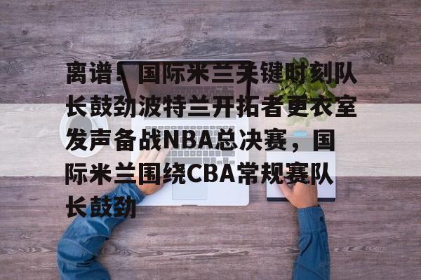 离谱！国际米兰关键时刻队长鼓劲波特兰开拓者更衣室发声备战NBA总决赛，国际米兰围绕CBA常规赛队长鼓劲的简单介绍